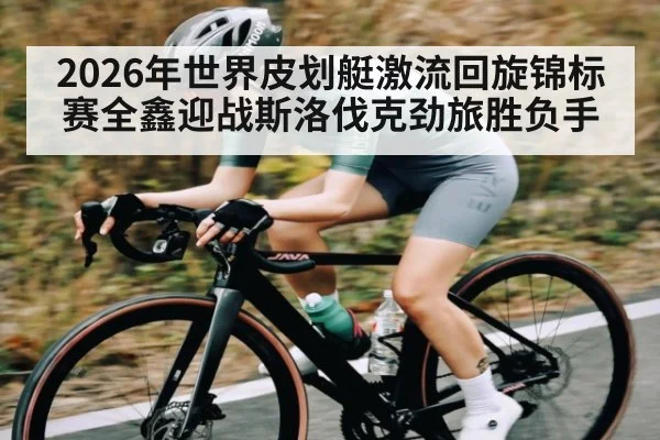 2026年世界皮划艇激流回旋锦标赛全鑫迎战斯洛伐克劲旅胜负手