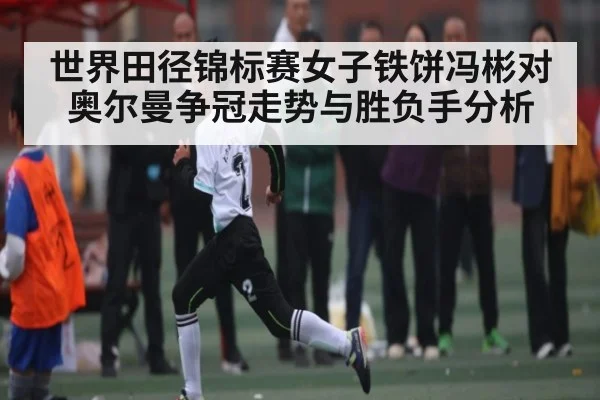 世界田径锦标赛女子铁饼冯彬对奥尔曼争冠走势与胜负手分析